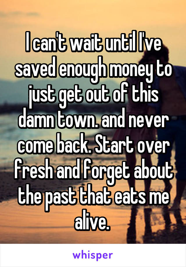 I can't wait until I've saved enough money to just get out of this damn town. and never come back. Start over fresh and forget about the past that eats me alive. 