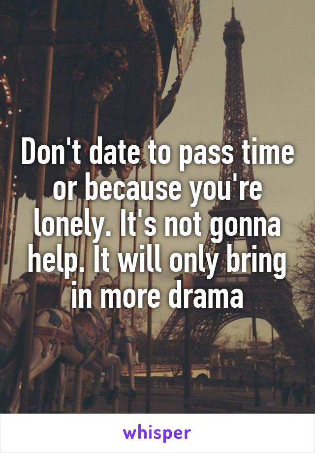 Don't date to pass time or because you're lonely. It's not gonna help. It will only bring in more drama