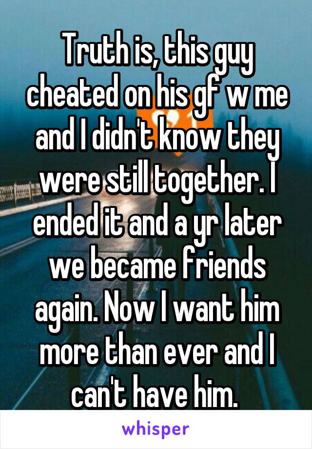 Truth is, this guy cheated on his gf w me and I didn't know they were still together. I ended it and a yr later we became friends again. Now I want him more than ever and I can't have him. 