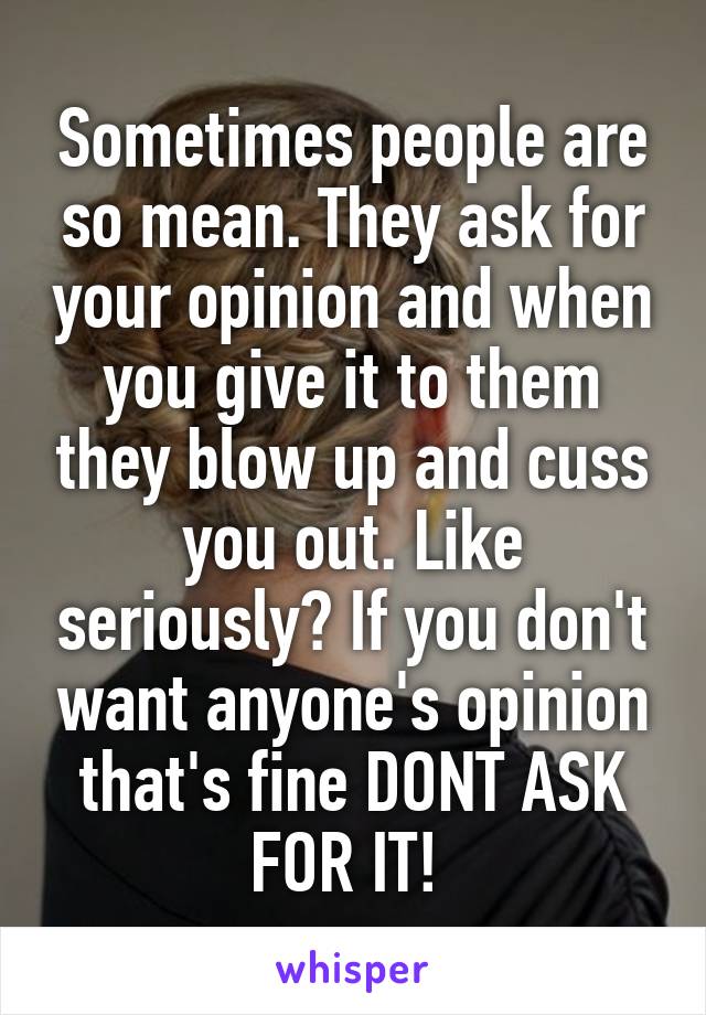 Sometimes people are so mean. They ask for your opinion and when you give it to them they blow up and cuss you out. Like seriously? If you don't want anyone's opinion that's fine DONT ASK FOR IT! 