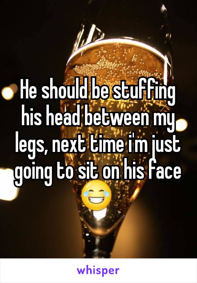 He should be stuffing his head between my legs, next time i'm just going to sit on his face 😂 