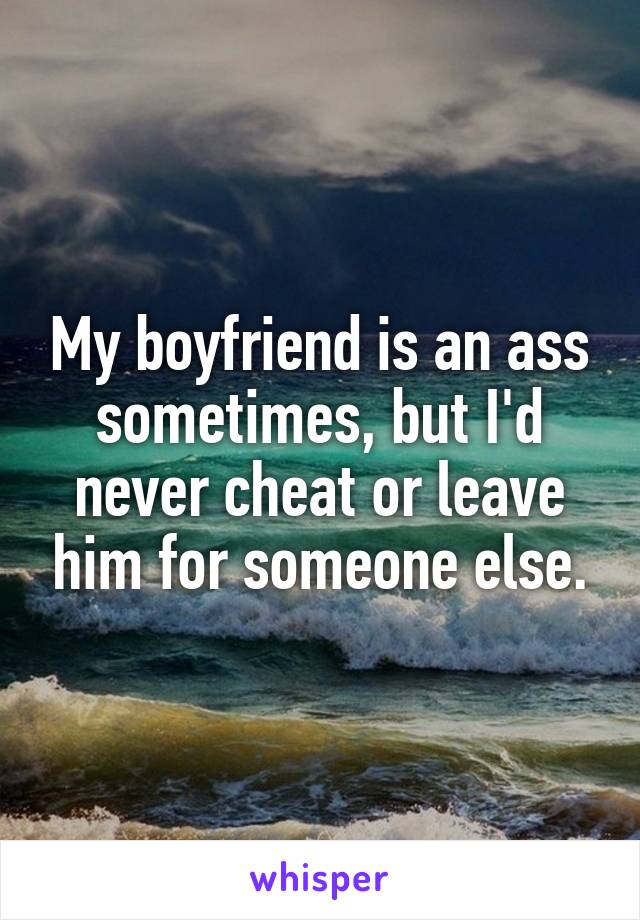 My boyfriend is an ass sometimes, but I'd never cheat or leave him for someone else.