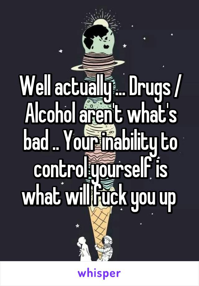 Well actually ... Drugs / Alcohol aren't what's bad .. Your inability to control yourself is what will fuck you up 