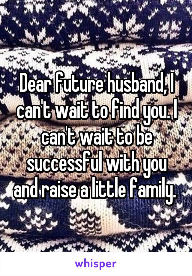 Dear future husband, I can't wait to find you. I can't wait to be successful with you and raise a little family. 