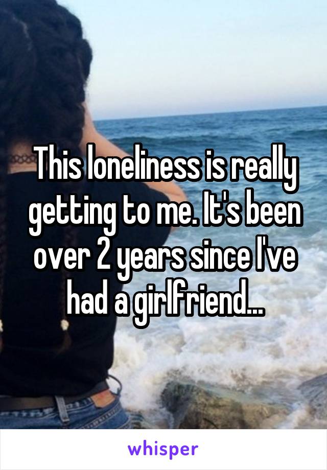 This loneliness is really getting to me. It's been over 2 years since I've had a girlfriend...