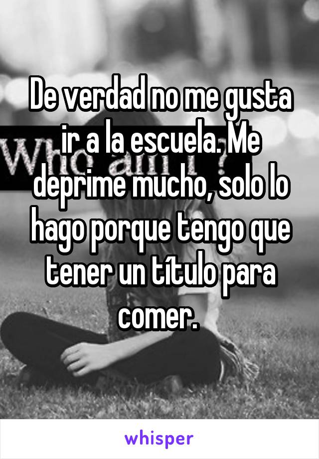 De verdad no me gusta ir a la escuela. Me deprime mucho, solo lo hago porque tengo que tener un título para comer. 
