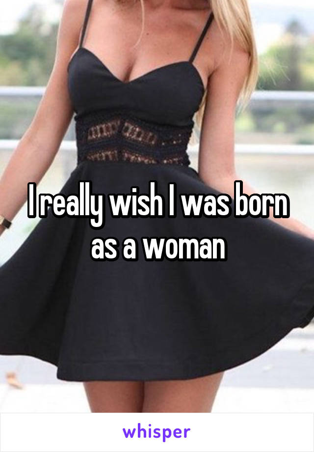 I really wish I was born as a woman