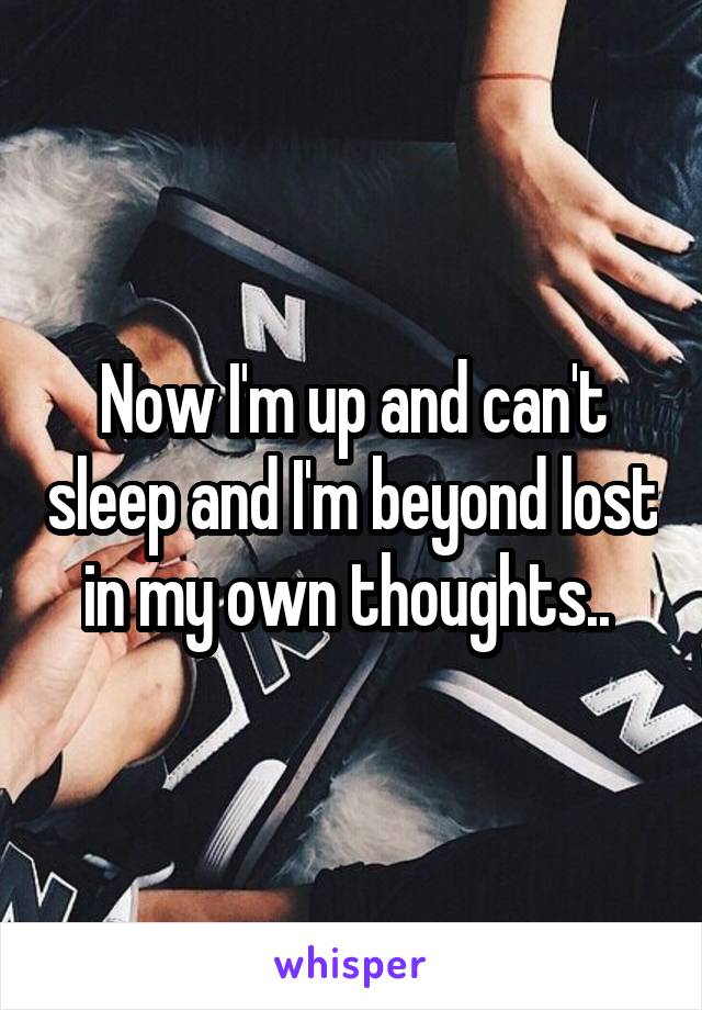 Now I'm up and can't sleep and I'm beyond lost in my own thoughts.. 