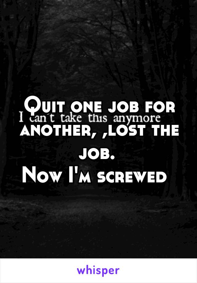 Quit one job for another, ,lost the job. 
Now I'm screwed  