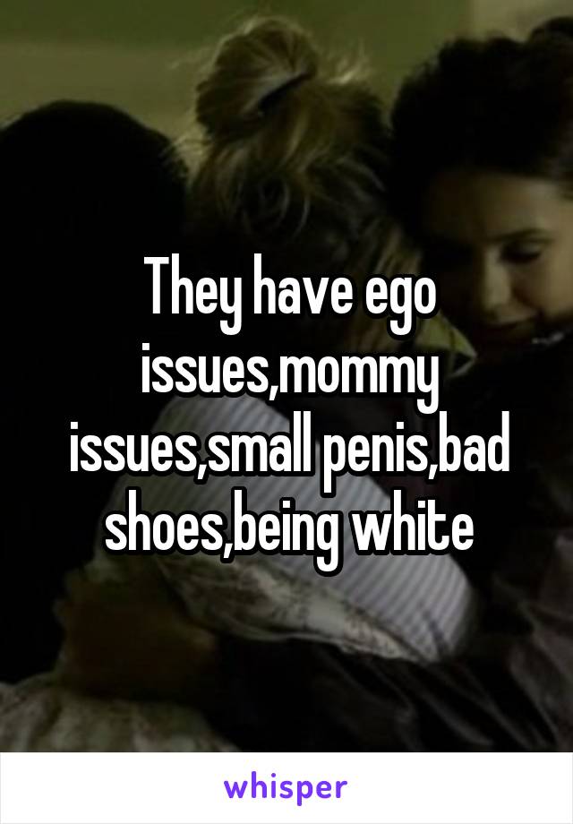 They have ego issues,mommy issues,small penis,bad shoes,being white