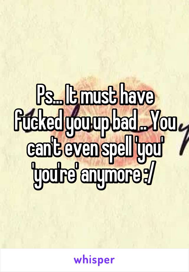 Ps... It must have fucked you up bad .. You can't even spell 'you' 'you're' anymore :/ 