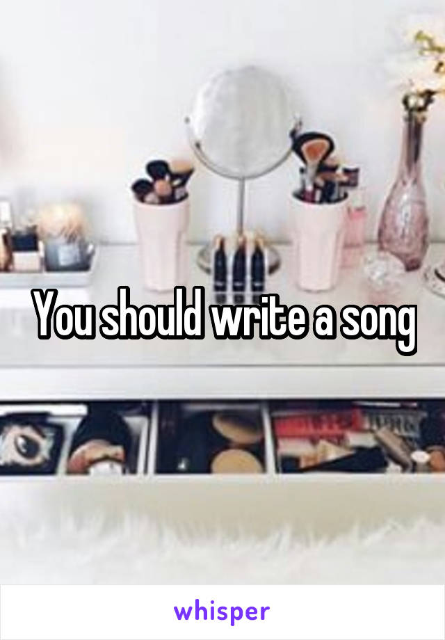 You should write a song