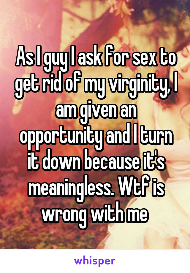 As I guy I ask for sex to get rid of my virginity, I am given an opportunity and I turn it down because it's meaningless. Wtf is wrong with me 