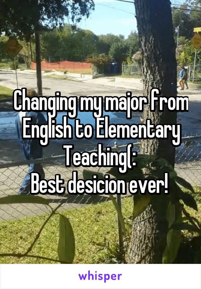 Changing my major from English to Elementary Teaching(: 
Best desicion ever! 