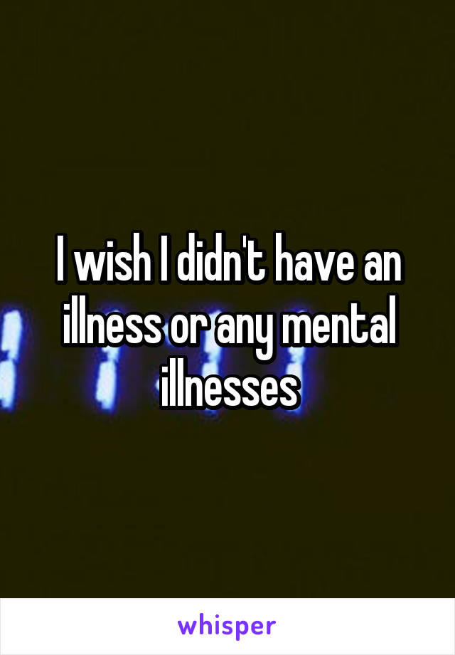 I wish I didn't have an illness or any mental illnesses