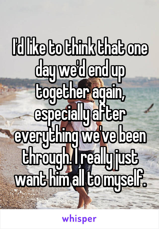 I'd like to think that one day we'd end up together again, especially after everything we've been through. I really just want him all to myself.