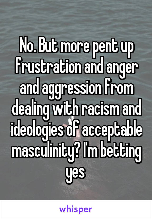 No. But more pent up frustration and anger and aggression from dealing with racism and ideologies of acceptable masculinity? I'm betting yes 