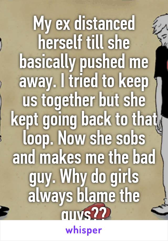 My ex distanced herself till she basically pushed me away. I tried to keep us together but she kept going back to that loop. Now she sobs and makes me the bad guy. Why do girls always blame the guys??