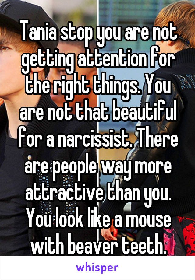 Tania stop you are not getting attention for the right things. You are not that beautiful for a narcissist. There are people way more attractive than you. You look like a mouse with beaver teeth.