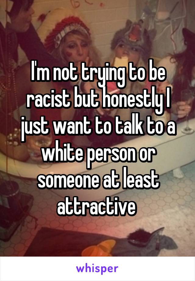 I'm not trying to be racist but honestly I just want to talk to a white person or someone at least attractive 