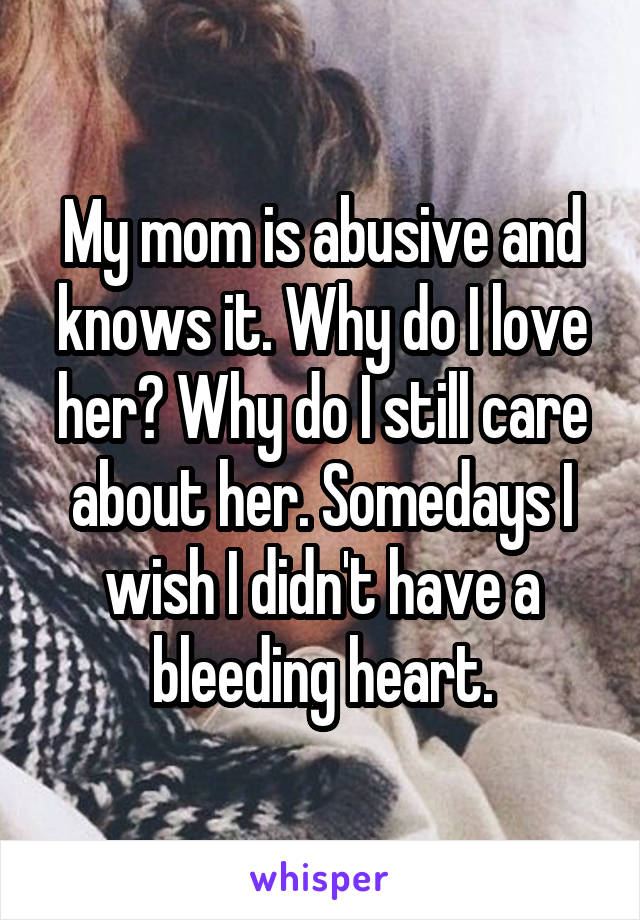 My mom is abusive and knows it. Why do I love her? Why do I still care about her. Somedays I wish I didn't have a bleeding heart.