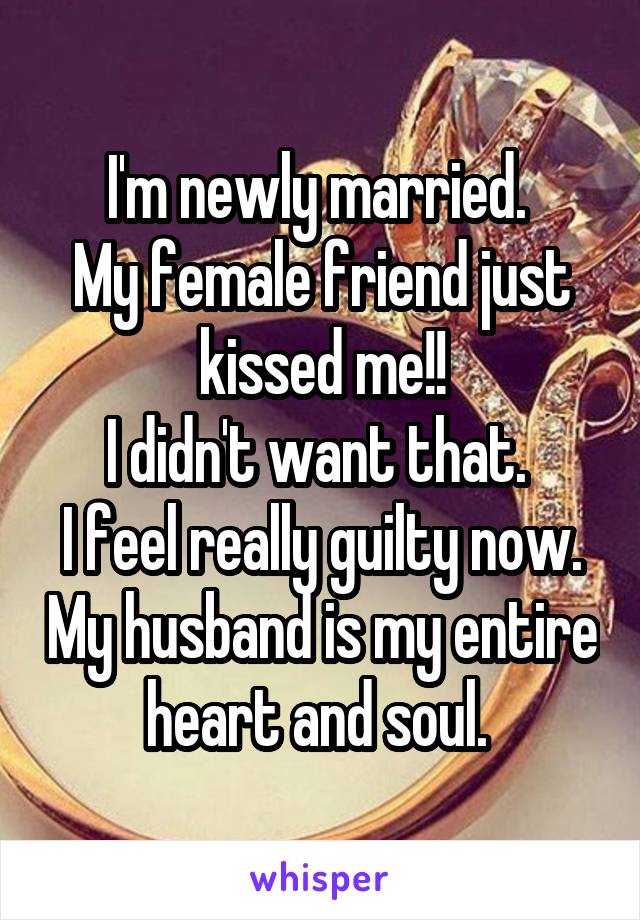 I'm newly married. 
My female friend just kissed me!!
I didn't want that. 
I feel really guilty now. My husband is my entire heart and soul. 