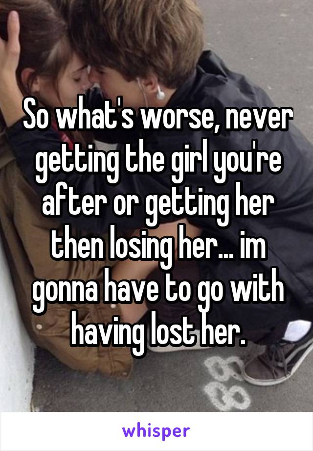 So what's worse, never getting the girl you're after or getting her then losing her... im gonna have to go with having lost her.