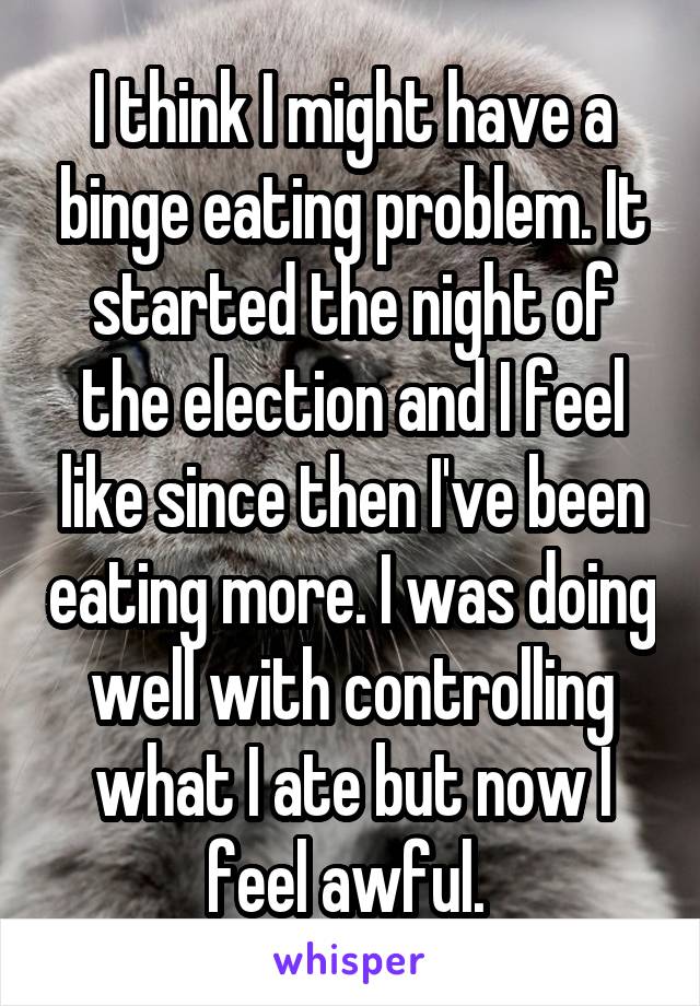 I think I might have a binge eating problem. It started the night of the election and I feel like since then I've been eating more. I was doing well with controlling what I ate but now I feel awful. 