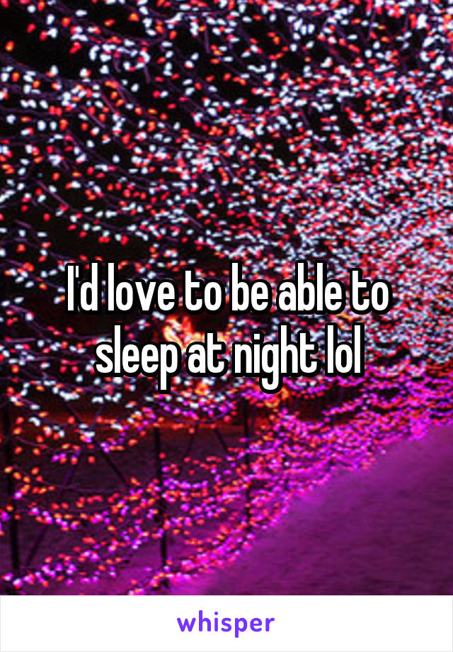 I'd love to be able to sleep at night lol