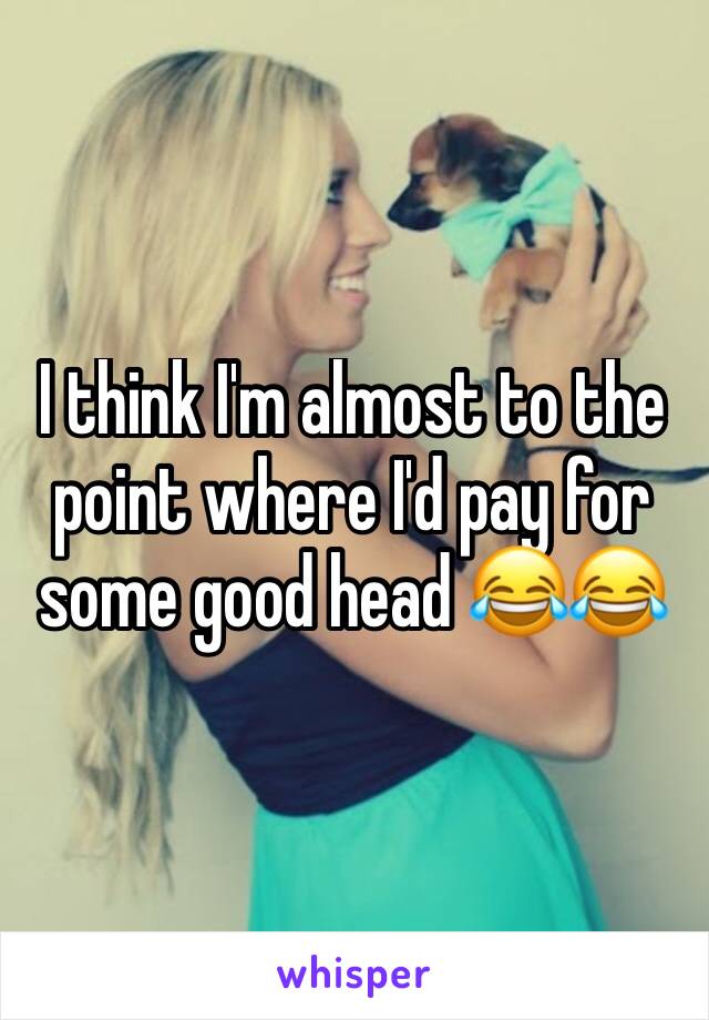 I think I'm almost to the point where I'd pay for some good head 😂😂