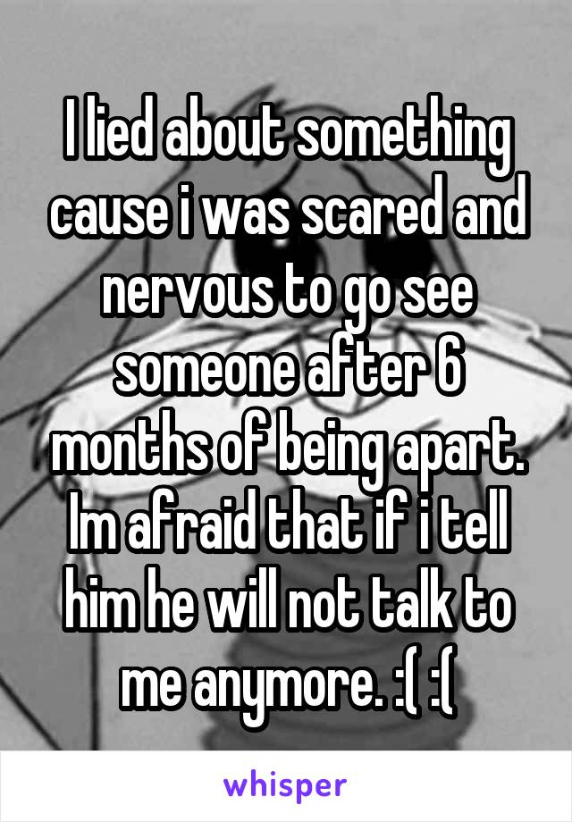 I lied about something cause i was scared and nervous to go see someone after 6 months of being apart. Im afraid that if i tell him he will not talk to me anymore. :( :(