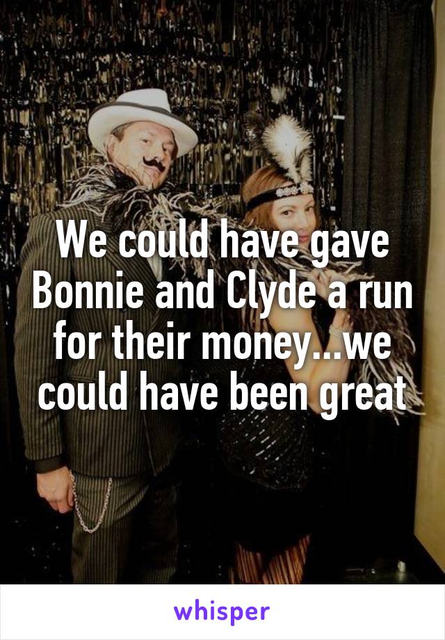 We could have gave Bonnie and Clyde a run for their money...we could have been great