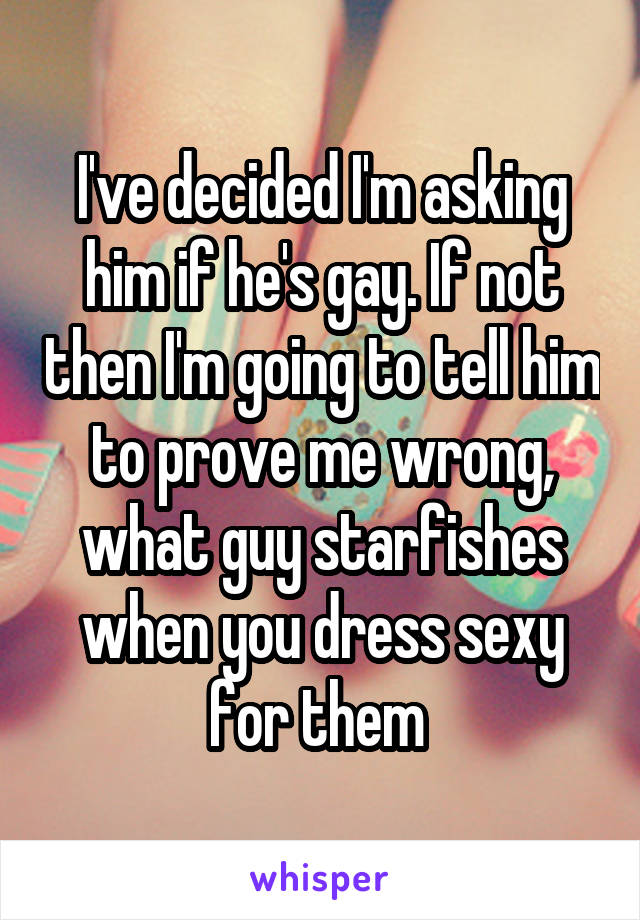 I've decided I'm asking him if he's gay. If not then I'm going to tell him to prove me wrong, what guy starfishes when you dress sexy for them 