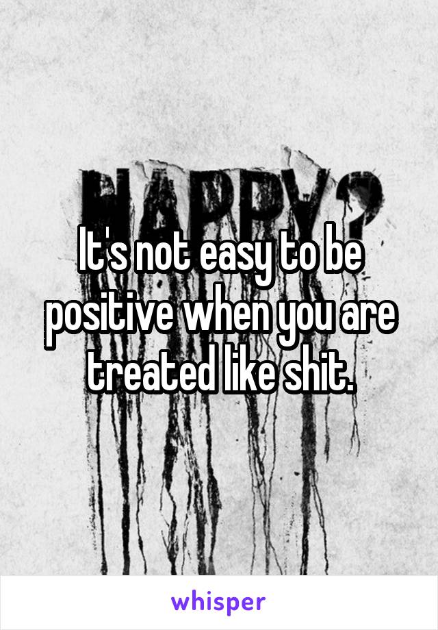 It's not easy to be positive when you are treated like shit.