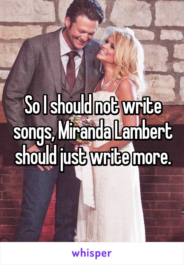 So I should not write songs, Miranda Lambert should just write more.