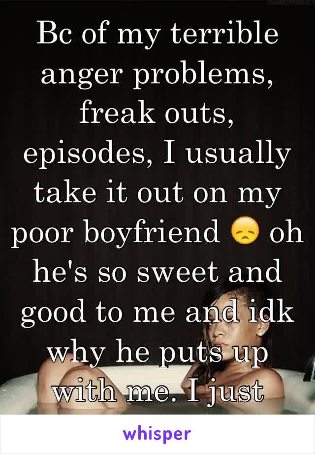 Bc of my terrible anger problems, freak outs, episodes, I usually take it out on my poor boyfriend 😞 oh he's so sweet and good to me and idk why he puts up with me. I just wanna get better 🙁