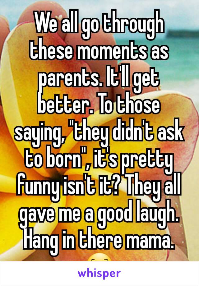We all go through these moments as parents. It'll get better. To those saying, "they didn't ask to born", it's pretty funny isn't it? They all gave me a good laugh. Hang in there mama. 😊