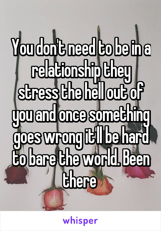 You don't need to be in a relationship they stress the hell out of you and once something goes wrong it'll be hard to bare the world. Been there 