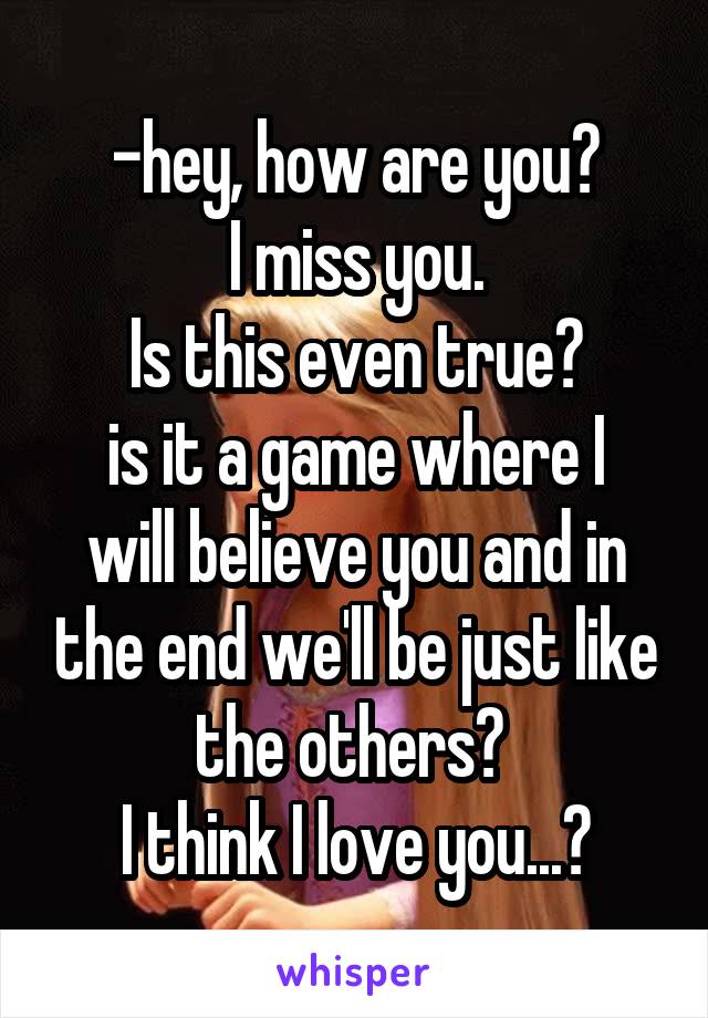 -hey, how are you?
I miss you.
Is this even true?
is it a game where I will believe you and in the end we'll be just like the others? 
I think I love you...?