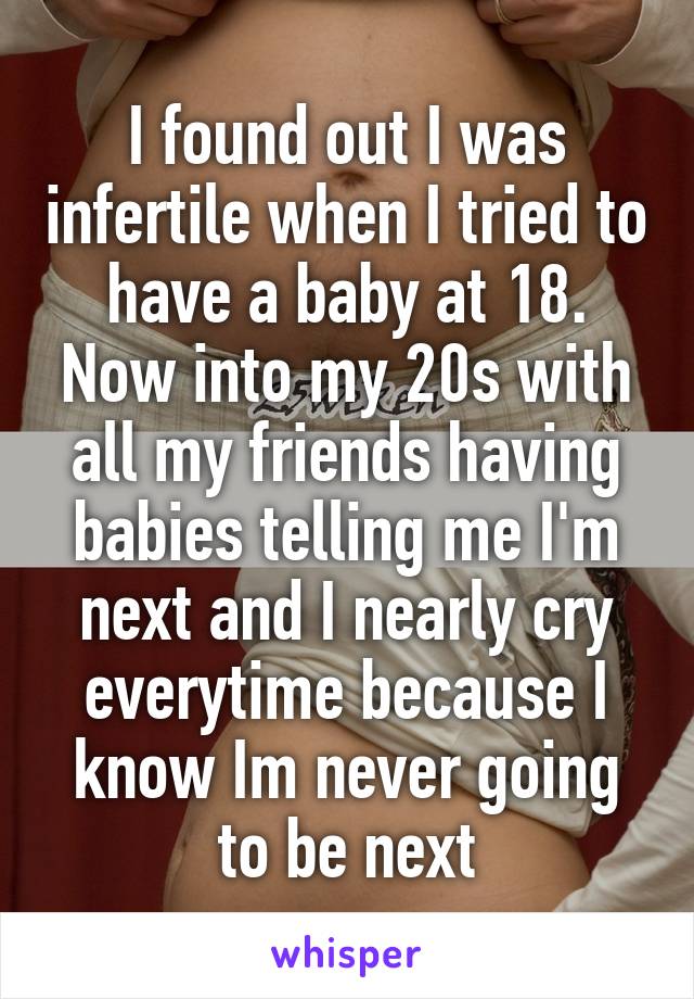 I found out I was infertile when I tried to have a baby at 18. Now into my 20s with all my friends having babies telling me I'm next and I nearly cry everytime because I know Im never going to be next