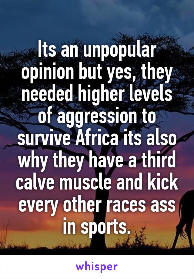 Its an unpopular opinion but yes, they needed higher levels of aggression to survive Africa its also why they have a third calve muscle and kick every other races ass in sports.