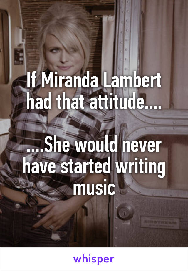 If Miranda Lambert had that attitude....

....She would never have started writing music