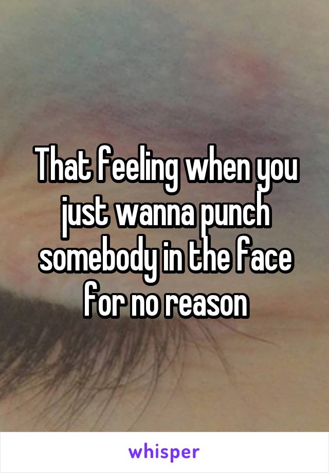 That feeling when you just wanna punch somebody in the face for no reason