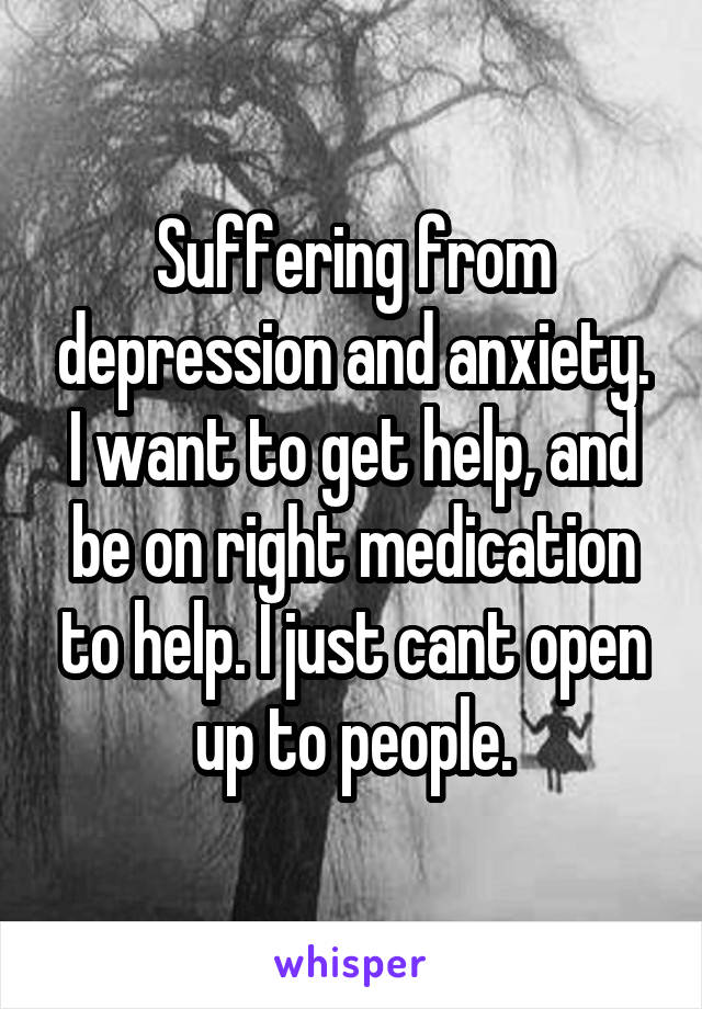 Suffering from depression and anxiety. I want to get help, and be on right medication to help. I just cant open up to people.