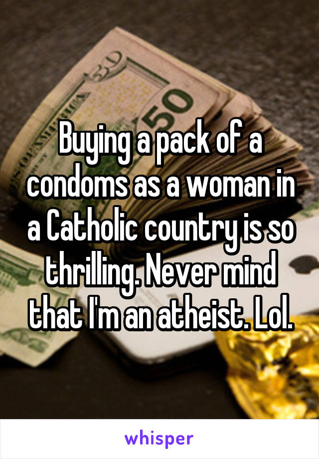 Buying a pack of a condoms as a woman in a Catholic country is so thrilling. Never mind that I'm an atheist. Lol.