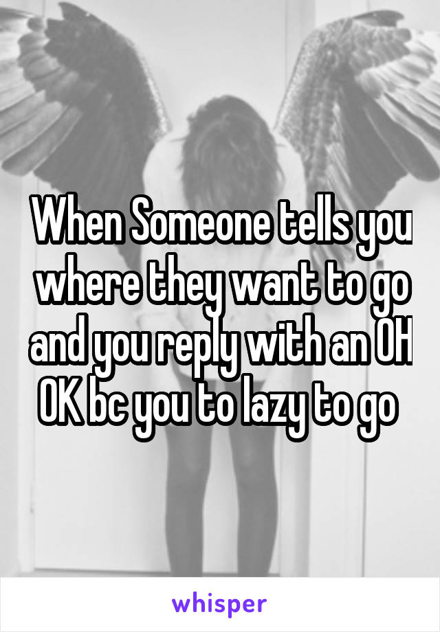 When Someone tells you where they want to go and you reply with an OH OK bc you to lazy to go 