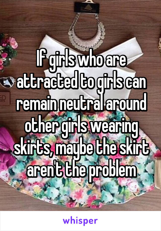 If girls who are attracted to girls can remain neutral around other girls wearing skirts, maybe the skirt aren't the problem