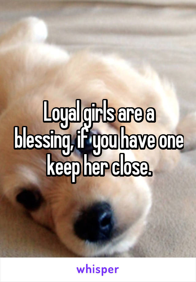 Loyal girls are a blessing, if you have one keep her close.