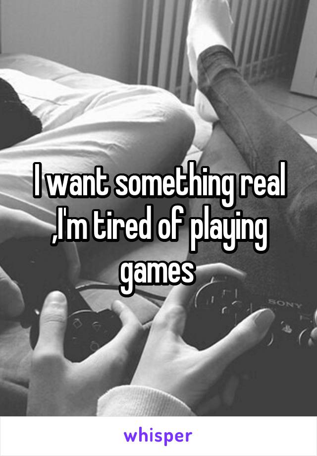 I want something real ,I'm tired of playing games 