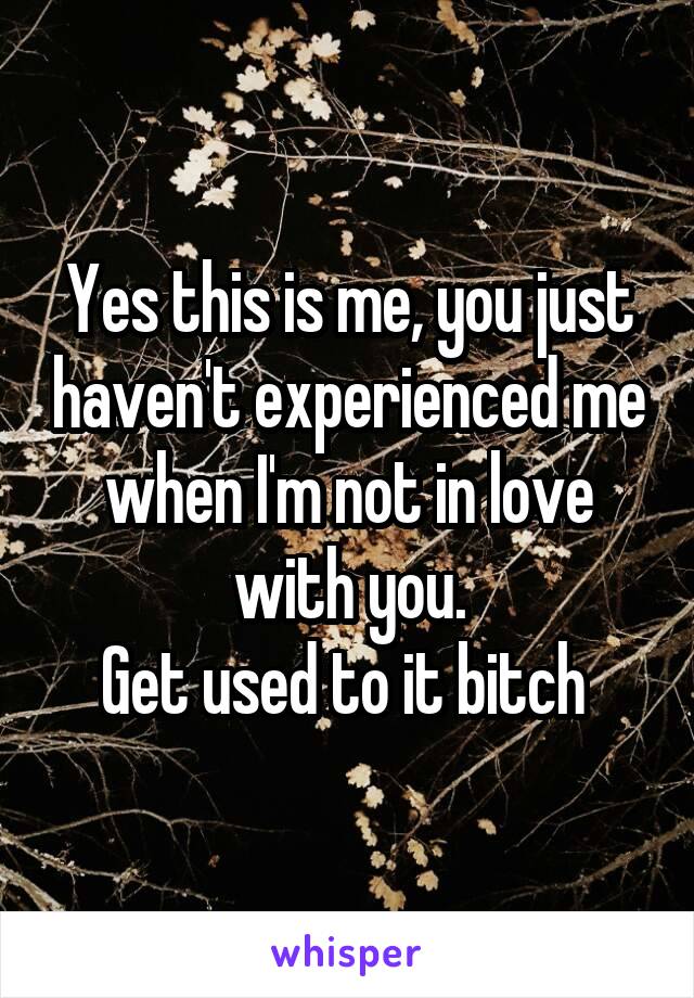 Yes this is me, you just haven't experienced me when I'm not in love with you.
Get used to it bitch 